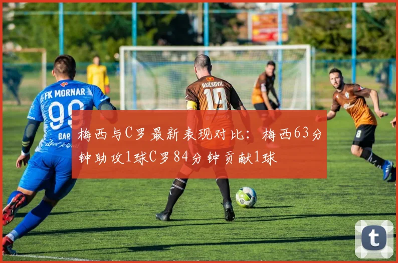 梅西与C罗最新表现对比：梅西63分钟助攻1球C罗84分钟贡献1球