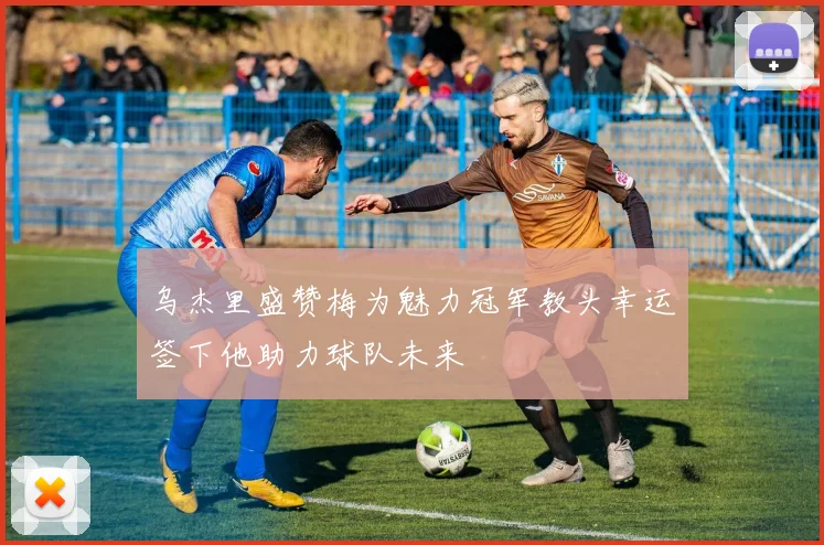 乌杰里盛赞梅为魅力冠军教头幸运签下他助力球队未来