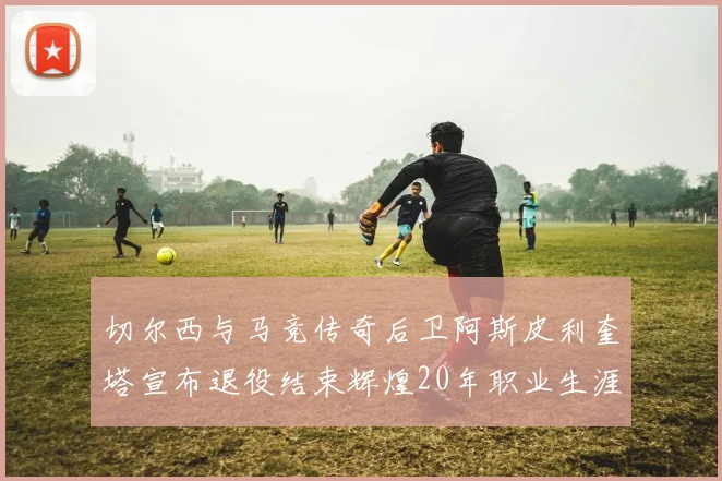 切尔西与马竞传奇后卫阿斯皮利奎塔宣布退役结束辉煌20年职业生涯