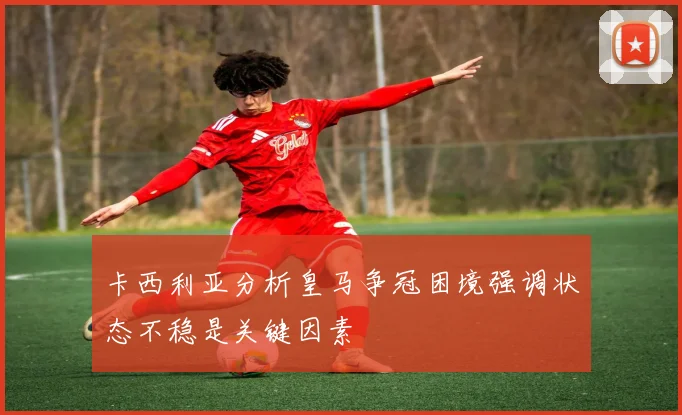 卡西利亚分析皇马争冠困境强调状态不稳是关键因素