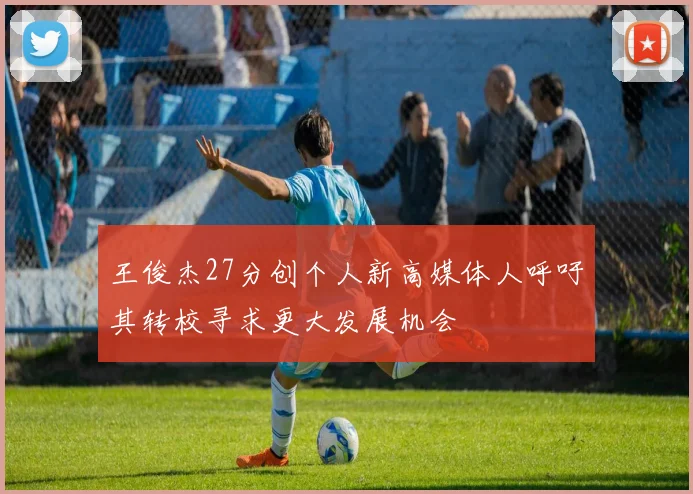 王俊杰27分创个人新高媒体人呼吁其转校寻求更大发展机会
