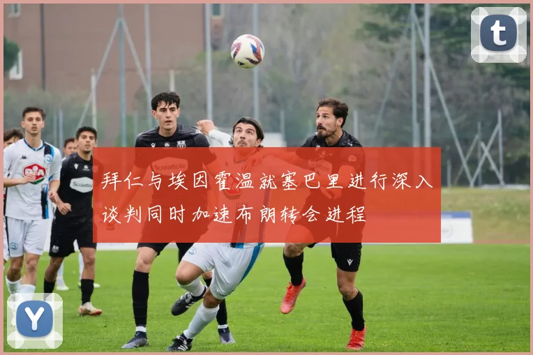 拜仁与埃因霍温就塞巴里进行深入谈判同时加速布朗转会进程