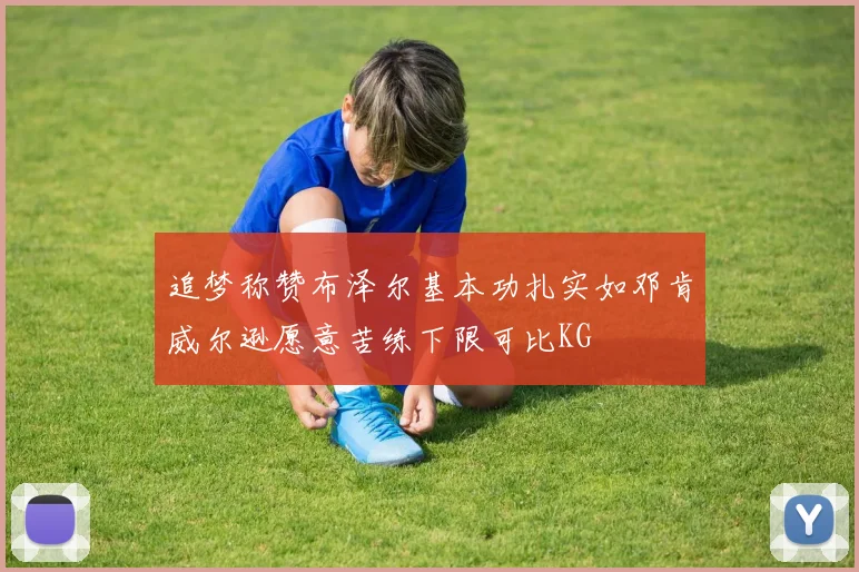 追梦称赞布泽尔基本功扎实如邓肯威尔逊愿意苦练下限可比KG