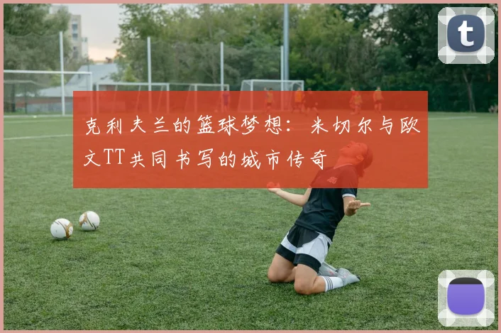 克利夫兰的篮球梦想：米切尔与欧文TT共同书写的城市传奇