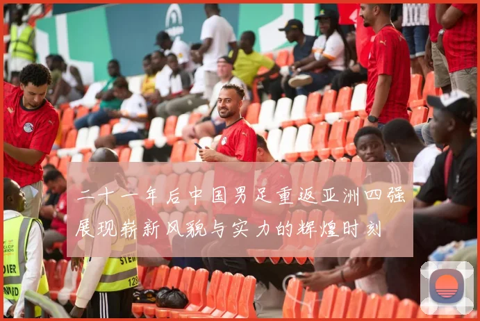 二十一年后中国男足重返亚洲四强展现崭新风貌与实力的辉煌时刻