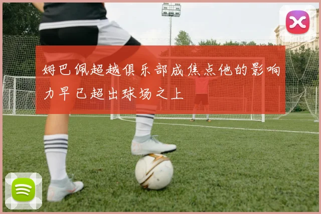 姆巴佩超越俱乐部成焦点他的影响力早已超出球场之上