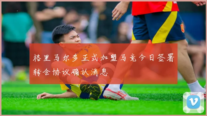 格里马尔多正式加盟马竞今日签署转会协议确认消息