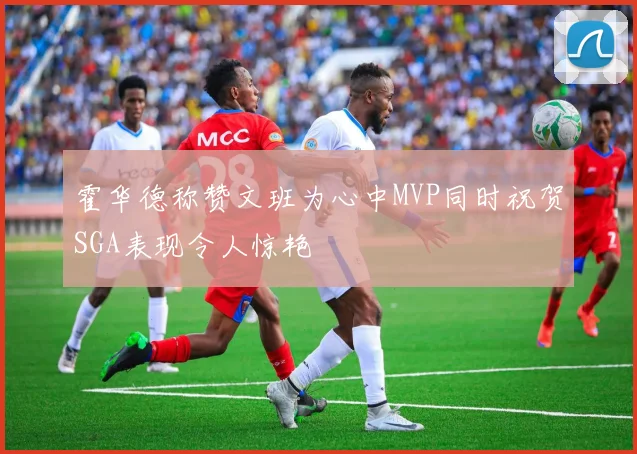 霍华德称赞文班为心中MVP同时祝贺SGA表现令人惊艳