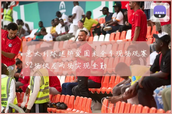 意大利球迷热爱国米全季现场观赛52场仅差两场实现全勤