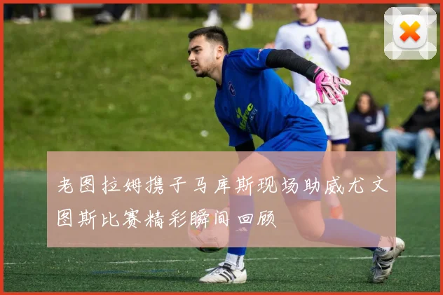 老图拉姆携子马库斯现场助威尤文图斯比赛精彩瞬间回顾