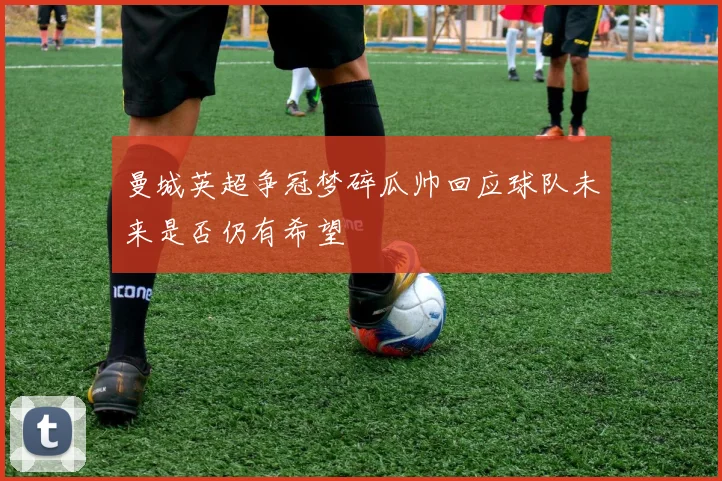曼城英超争冠梦碎瓜帅回应球队未来是否仍有希望